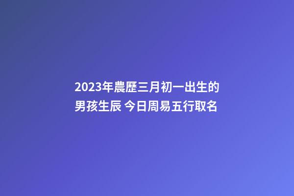 2023年農歷三月初一出生的男孩生辰 今日周易五行取名